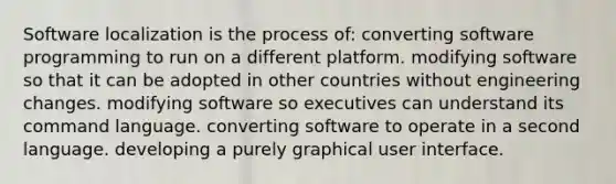 Software localization is the process of: converting software programming to run on a different platform. modifying software so that it can be adopted in other countries without engineering changes. modifying software so executives can understand its command language. converting software to operate in a second language. developing a purely graphical user interface.