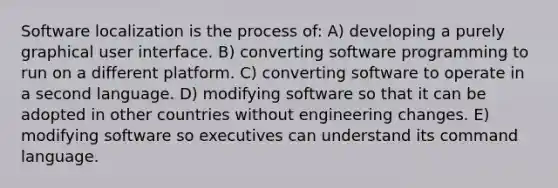 Software localization is the process of: A) developing a purely graphical user interface. B) converting software programming to run on a different platform. C) converting software to operate in a second language. D) modifying software so that it can be adopted in other countries without engineering changes. E) modifying software so executives can understand its command language.