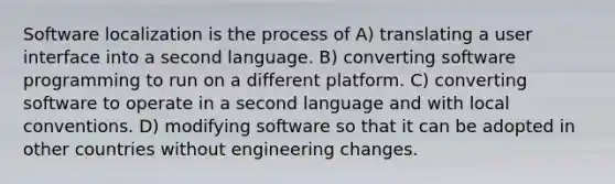 Software localization is the process of A) translating a user interface into a second language. B) converting software programming to run on a different platform. C) converting software to operate in a second language and with local conventions. D) modifying software so that it can be adopted in other countries without engineering changes.