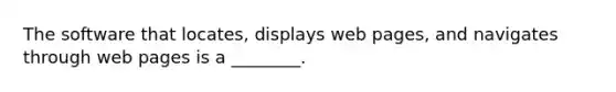 The software that locates, displays web pages, and navigates through web pages is a ________.