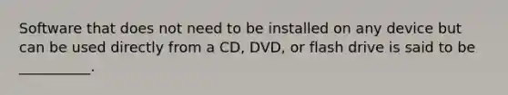 Software that does not need to be installed on any device but can be used directly from a CD, DVD, or flash drive is said to be __________.