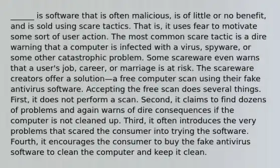 ______ is software that is often malicious, is of little or no benefit, and is sold using scare tactics. That is, it uses fear to motivate some sort of user action. The most common scare tactic is a dire warning that a computer is infected with a virus, spyware, or some other catastrophic problem. Some scareware even warns that a user's job, career, or marriage is at risk. The scareware creators offer a solution—a free computer scan using their fake antivirus software. Accepting the free scan does several things. First, it does not perform a scan. Second, it claims to find dozens of problems and again warns of dire consequences if the computer is not cleaned up. Third, it often introduces the very problems that scared the consumer into trying the software. Fourth, it encourages the consumer to buy the fake antivirus software to clean the computer and keep it clean.