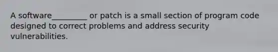 A software_________ or patch is a small section of program code designed to correct problems and address security vulnerabilities.