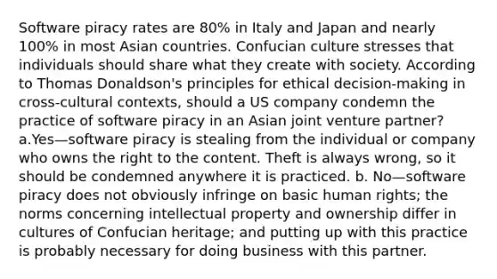 Software piracy rates are 80% in Italy and Japan and nearly 100% in most Asian countries. Confucian culture stresses that individuals should share what they create with society. According to Thomas Donaldson's principles for ethical decision-making in cross-cultural contexts, should a US company condemn the practice of software piracy in an Asian joint venture partner? a.Yes—software piracy is stealing from the individual or company who owns the right to the content. Theft is always wrong, so it should be condemned anywhere it is practiced. b. No—software piracy does not obviously infringe on basic human rights; the norms concerning intellectual property and ownership differ in cultures of Confucian heritage; and putting up with this practice is probably necessary for doing business with this partner.