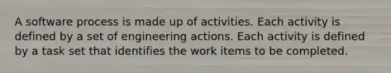 A software process is made up of activities. Each activity is defined by a set of engineering actions. Each activity is defined by a task set that identifies the work items to be completed.