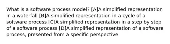 What is a software process model? [A]A simplified representation in a waterfall [B]A simplified representation in a cycle of a software process [C]A simplified representation in a step by step of a software process [D]A simplified representation of a software process, presented from a specific perspective