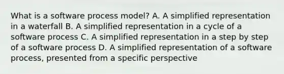 What is a software process model? A. A simplified representation in a waterfall B. A simplified representation in a cycle of a software process C. A simplified representation in a step by step of a software process D. A simplified representation of a software process, presented from a specific perspective