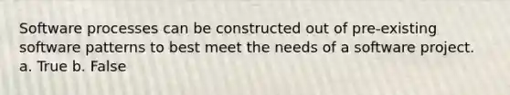Software processes can be constructed out of pre-existing software patterns to best meet the needs of a software project. a. True b. False