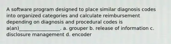 A software program designed to place similar diagnosis codes into organized categories and calculate reimbursement depending on diagnosis and procedural codes is a(an)_________________. a. grouper b. release of information c. disclosure management d. encoder