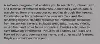 A software program that enables you to search for, interact with, and retrieve information resources. A method by which data is transferred from one computer to another through the Internet. Coordinates actions between the user interface and the rendering engine. Handles requests for information resources from networked servers. Includes webpages, images, videos, music files, and other forms of content. Enables a browser to save browsing information. Includes an address bar, Back and Forward buttons, bookmarking menu, and other useful features. Displays content on the screen.