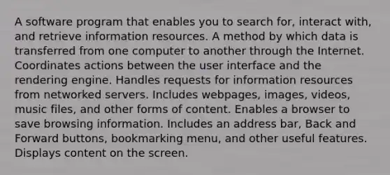 A software program that enables you to search for, interact with, and retrieve information resources. A method by which data is transferred from one computer to another through the Internet. Coordinates actions between the user interface and the rendering engine. Handles requests for information resources from networked servers. Includes webpages, images, videos, music files, and other forms of content. Enables a browser to save browsing information. Includes an address bar, Back and Forward buttons, bookmarking menu, and other useful features. Displays content on the screen.