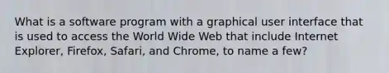 What is a software program with a graphical user interface that is used to access the World Wide Web that include Internet Explorer, Firefox, Safari, and Chrome, to name a few?