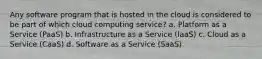 Any software program that is hosted in the cloud is considered to be part of which cloud computing service? a. Platform as a Service (PaaS) b. Infrastructure as a Service (IaaS) c. Cloud as a Service (CaaS) d. Software as a Service (SaaS)