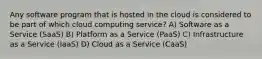 Any software program that is hosted in the cloud is considered to be part of which cloud computing service? A) Software as a Service (SaaS) B) Platform as a Service (PaaS) C) Infrastructure as a Service (IaaS) D) Cloud as a Service (CaaS)