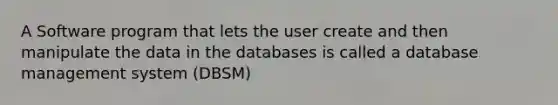 A Software program that lets the user create and then manipulate the data in the databases is called a database management system (DBSM)