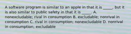 A software program is similar to an apple in that it is _____, but it is also similar to public safety in that it is _____. A. nonexcludable; rival in consumption B. excludable; nonrival in consumption C. rival in consumption; nonexcludable D. nonrival in consumption; excludable