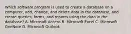 Which software program is used to create a database on a computer, add, change, and delete data in the database, and create queries, forms, and reports using the data in the database? A. Microsoft Access B. Microsoft Excel C. Microsoft OneNote D. Microsoft Outlook