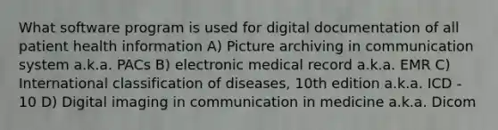 What software program is used for digital documentation of all patient health information A) Picture archiving in communication system a.k.a. PACs B) electronic medical record a.k.a. EMR C) International classification of diseases, 10th edition a.k.a. ICD - 10 D) Digital imaging in communication in medicine a.k.a. Dicom