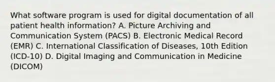 What software program is used for digital documentation of all patient health information? A. Picture Archiving and Communication System (PACS) B. Electronic Medical Record (EMR) C. International Classification of Diseases, 10th Edition (ICD-10) D. Digital Imaging and Communication in Medicine (DICOM)