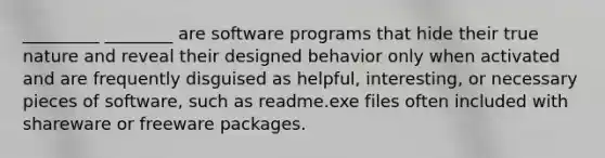 _________ ________ are software programs that hide their true nature and reveal their designed behavior only when activated and are frequently disguised as helpful, interesting, or necessary pieces of software, such as readme.exe files often included with shareware or freeware packages.