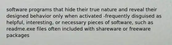 software programs that hide their true nature and reveal their designed behavior only when activated -frequently disguised as helpful, interesting, or necessary pieces of software, such as readme.exe files often included with shareware or freeware packages