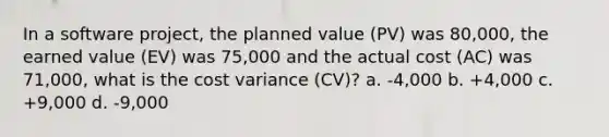 In a software project, the planned value (PV) was 80,000, the earned value (EV) was 75,000 and the actual cost (AC) was 71,000, what is the cost variance (CV)? a. -4,000 b. +4,000 c. +9,000 d. -9,000