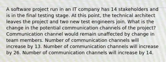 A software project run in an IT company has 14 stakeholders and is in the final testing stage. At this point, the technical architect leaves the project and two new test engineers join. What is the change in the potential communication channels of the project? Communication channel would remain unaffected by change in team members. Number of communication channels will increase by 13. Number of communication channels will increase by 26. Number of communication channels will increase by 14.