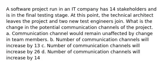 A software project run in an IT company has 14 stakeholders and is in the final testing stage. At this point, the technical architect leaves the project and two new test engineers join. What is the change in the potential communication channels of the project. a. Communication channel would remain unaffected by change in team members. b. Number of communication channels will increase by 13 c. Number of communication channels will increase by 26 d. Number of communication channels will increase by 14