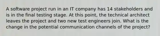 A software project run in an IT company has 14 stakeholders and is in the final testing stage. At this point, the technical architect leaves the project and two new test engineers join. What is the change in the potential communication channels of the project?