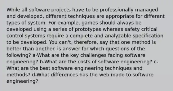 While all software projects have to be professionally managed and developed, different techniques are appropriate for different types of system. For example, games should always be developed using a series of prototypes whereas safety critical control systems require a complete and analyzable specification to be developed. You can't, therefore, say that one method is better than another. is answer for which questions of the following? a-What are the key challenges facing software engineering? b-What are the costs of software engineering? c-What are the best software engineering techniques and methods? d-What differences has the web made to software engineering?