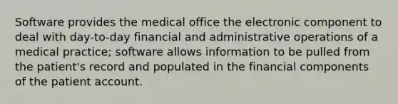 Software provides the medical office the electronic component to deal with day-to-day financial and administrative operations of a medical practice; software allows information to be pulled from the patient's record and populated in the financial components of the patient account.