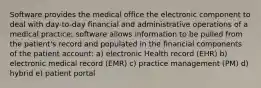 Software provides the medical office the electronic component to deal with day-to-day financial and administrative operations of a medical practice; software allows information to be pulled from the patient's record and populated in the financial components of the patient account: a) electronic Health record (EHR) b) electronic medical record (EMR) c) practice management (PM) d) hybrid e) patient portal