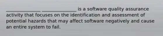 _______________ _______________ is a software quality assurance activity that focuses on the identification and assessment of potential hazards that may affect software negatively and cause an entire system to fail.