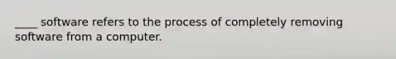 ____ software refers to the process of completely removing software from a computer.