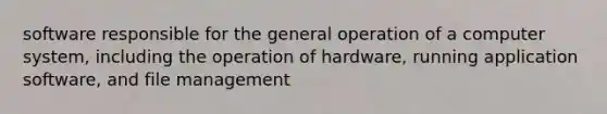 software responsible for the general operation of a computer system, including the operation of hardware, running application software, and file management