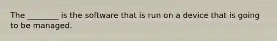 The ________ is the software that is run on a device that is going to be managed.