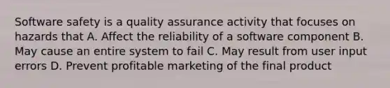 Software safety is a quality assurance activity that focuses on hazards that A. Affect the reliability of a software component B. May cause an entire system to fail C. May result from user input errors D. Prevent profitable marketing of the final product