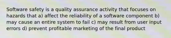 Software safety is a quality assurance activity that focuses on hazards that a) affect the reliability of a software component b) may cause an entire system to fail c) may result from user input errors d) prevent profitable marketing of the final product