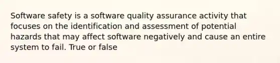 Software safety is a software quality assurance activity that focuses on the identification and assessment of potential hazards that may affect software negatively and cause an entire system to fail. True or false