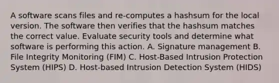 A software scans files and re-computes a hashsum for the local version. The software then verifies that the hashsum matches the correct value. Evaluate security tools and determine what software is performing this action. A. Signature management B. File Integrity Monitoring (FIM) C. Host-Based Intrusion Protection System (HIPS) D. Host-based Intrusion Detection System (HIDS)