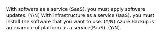 With software as a service (SaaS), you must apply software updates. (Y/N) With infrastructure as a service (IaaS), you must install the software that you want to use. (Y/N) Azure Backup is an example of platform as a service(PaaS). (Y/N).