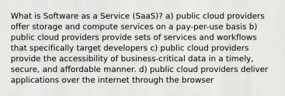 What is Software as a Service (SaaS)? a) public cloud providers offer storage and compute services on a pay-per-use basis b) public cloud providers provide sets of services and workflows that specifically target developers c) public cloud providers provide the accessibility of business-critical data in a timely, secure, and affordable manner. d) public cloud providers deliver applications over the internet through the browser