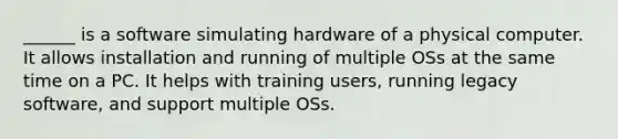 ______ is a software simulating hardware of a physical computer. It allows installation and running of multiple OSs at the same time on a PC. It helps with training users, running legacy software, and support multiple OSs.