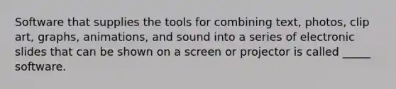 Software that supplies the tools for combining text, photos, clip art, graphs, animations, and sound into a series of electronic slides that can be shown on a screen or projector is called _____ software.