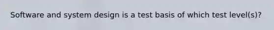 Software and system design is a test basis of which test level(s)?