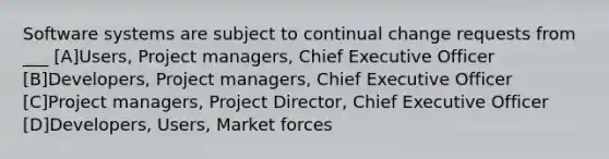 Software systems are subject to continual change requests from ___ [A]Users, Project managers, Chief Executive Officer [B]Developers, Project managers, Chief Executive Officer [C]Project managers, Project Director, Chief Executive Officer [D]Developers, Users, Market forces