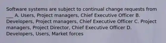 Software systems are subject to continual change requests from ___ A. Users, Project managers, Chief Executive Officer B. Developers, Project managers, Chief Executive Officer C. Project managers, Project Director, Chief Executive Officer D. Developers, Users, Market forces