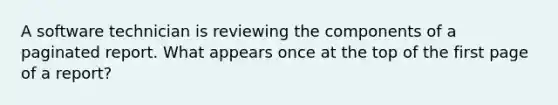 A software technician is reviewing the components of a paginated report. What appears once at the top of the first page of a report?