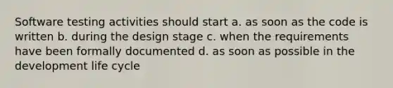 Software testing activities should start a. as soon as the code is written b. during the design stage c. when the requirements have been formally documented d. as soon as possible in the development life cycle