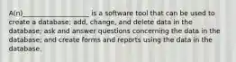 A(n)____________________ is a software tool that can be used to create a database; add, change, and delete data in the database; ask and answer questions concerning the data in the database; and create forms and reports using the data in the database.